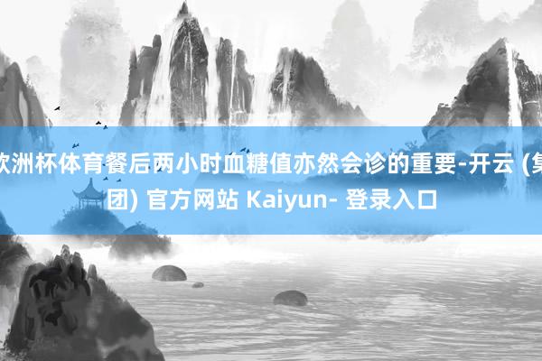 欧洲杯体育餐后两小时血糖值亦然会诊的重要-开云 (集团) 官方网站 Kaiyun- 登录入口