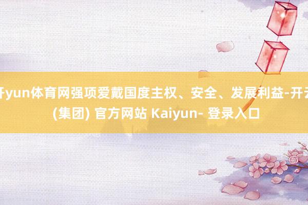 开yun体育网强项爱戴国度主权、安全、发展利益-开云 (集团) 官方网站 Kaiyun- 登录入口