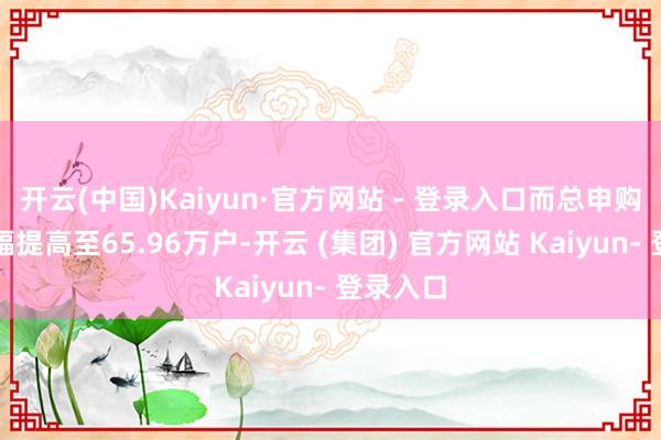 开云(中国)Kaiyun·官方网站 - 登录入口而总申购户数大幅提高至65.96万户-开云 (集团) 官方网站 Kaiyun- 登录入口
