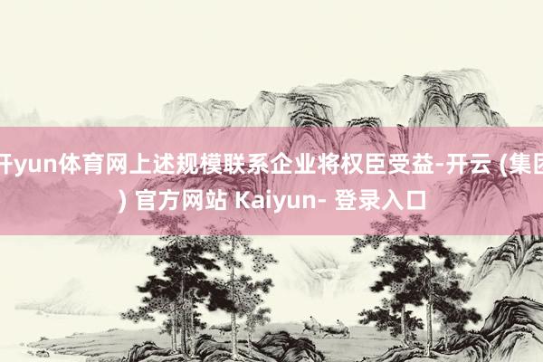 开yun体育网上述规模联系企业将权臣受益-开云 (集团) 官方网站 Kaiyun- 登录入口