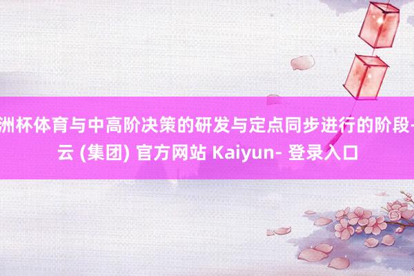 欧洲杯体育与中高阶决策的研发与定点同步进行的阶段-开云 (集团) 官方网站 Kaiyun- 登录入口