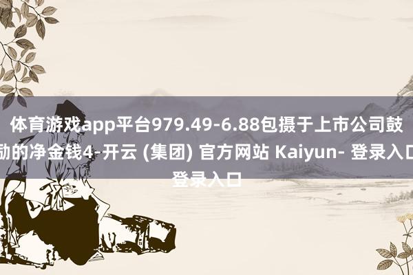 体育游戏app平台979.49-6.88包摄于上市公司鼓励的净金钱4-开云 (集团) 官方网站 Kaiyun- 登录入口