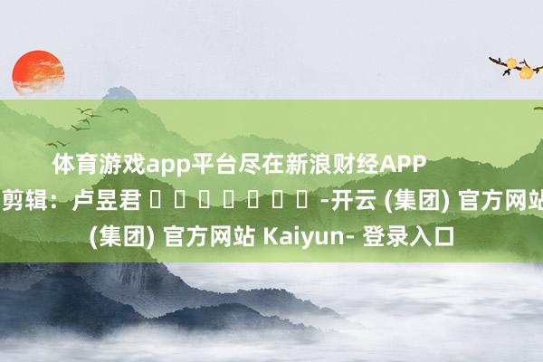 体育游戏app平台尽在新浪财经APP            						牵累剪辑：卢昱君 							-开云 (集团) 官方网站 Kaiyun- 登录入口