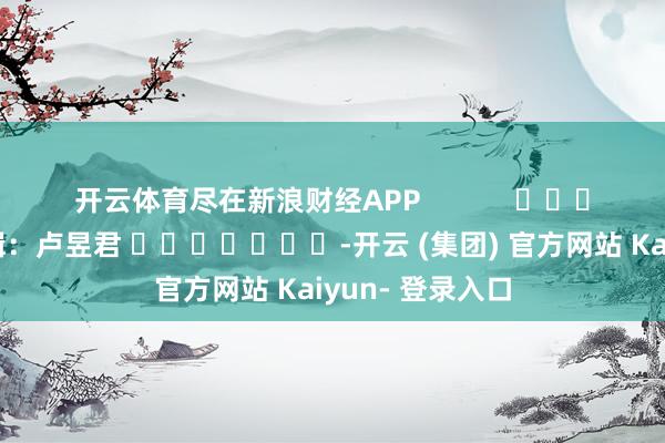 开云体育尽在新浪财经APP            						株连剪辑：卢昱君 							-开云 (集团) 官方网站 Kaiyun- 登录入口