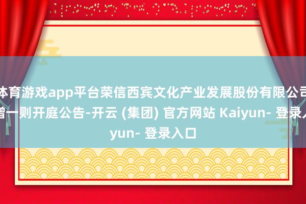 体育游戏app平台荣信西宾文化产业发展股份有限公司新增一则开庭公告-开云 (集团) 官方网站 Kaiyun- 登录入口