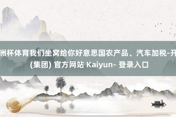 欧洲杯体育我们坐窝给你好意思国农产品、汽车加税-开云 (集团) 官方网站 Kaiyun- 登录入口