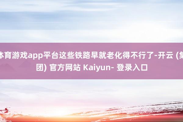 体育游戏app平台这些铁路早就老化得不行了-开云 (集团) 官方网站 Kaiyun- 登录入口