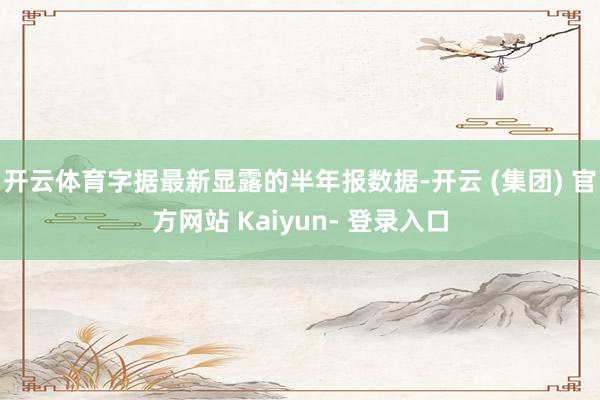 开云体育字据最新显露的半年报数据-开云 (集团) 官方网站 Kaiyun- 登录入口