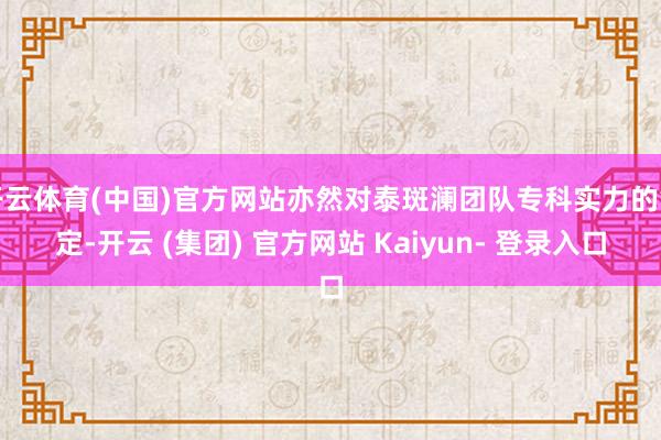 开云体育(中国)官方网站亦然对泰斑澜团队专科实力的笃定-开云 (集团) 官方网站 Kaiyun- 登录入口