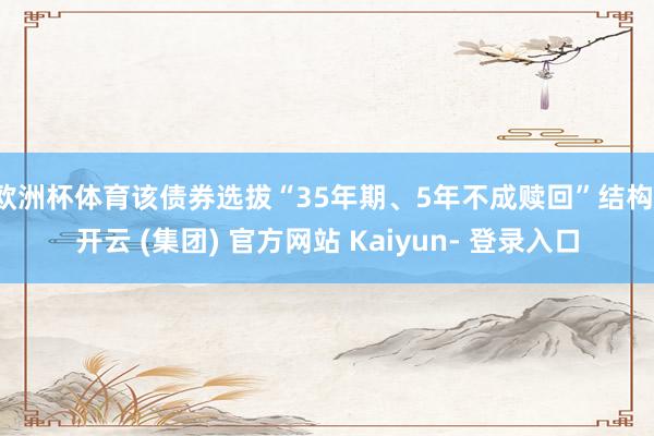 欧洲杯体育该债券选拔“35年期、5年不成赎回”结构-开云 (集团) 官方网站 Kaiyun- 登录入口