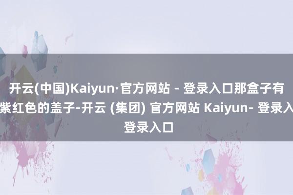 开云(中国)Kaiyun·官方网站 - 登录入口那盒子有着紫红色的盖子-开云 (集团) 官方网站 Kaiyun- 登录入口
