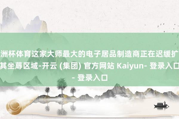 欧洲杯体育这家大师最大的电子居品制造商正在迟缓扩大其坐蓐区域-开云 (集团) 官方网站 Kaiyun- 登录入口