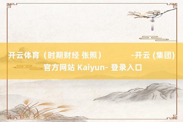 开云体育（时期财经 张照）            -开云 (集团) 官方网站 Kaiyun- 登录入口