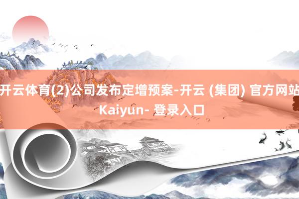 开云体育(2)公司发布定增预案-开云 (集团) 官方网站 Kaiyun- 登录入口