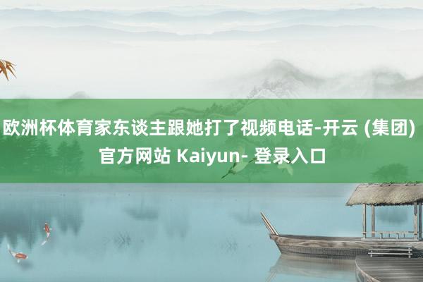 欧洲杯体育家东谈主跟她打了视频电话-开云 (集团) 官方网站 Kaiyun- 登录入口