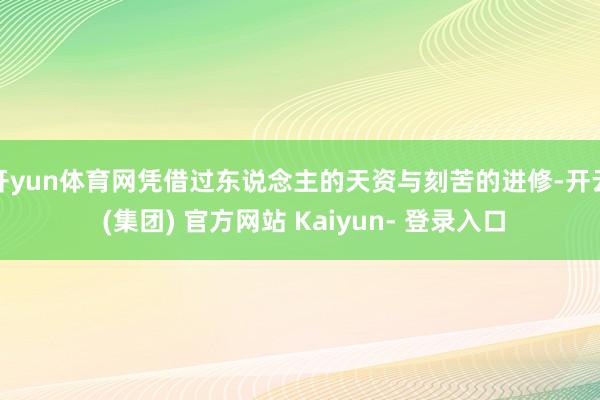 开yun体育网凭借过东说念主的天资与刻苦的进修-开云 (集团) 官方网站 Kaiyun- 登录入口