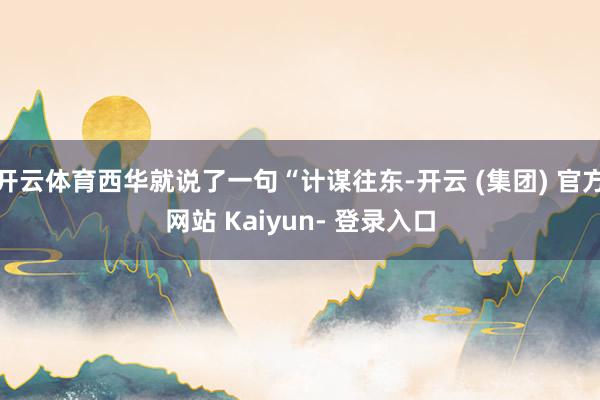 开云体育西华就说了一句“计谋往东-开云 (集团) 官方网站 Kaiyun- 登录入口