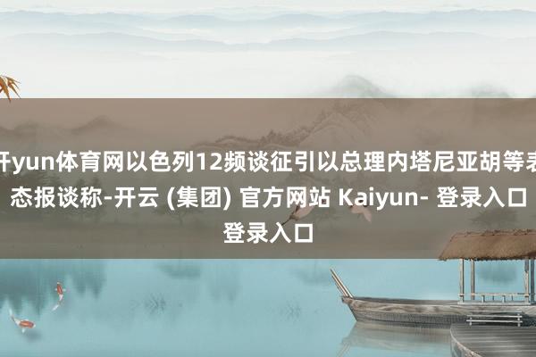 开yun体育网以色列12频谈征引以总理内塔尼亚胡等表态报谈称-开云 (集团) 官方网站 Kaiyun- 登录入口
