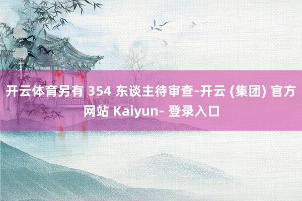 开云体育另有 354 东谈主待审查-开云 (集团) 官方网站 Kaiyun- 登录入口