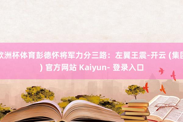 欧洲杯体育彭德怀将军力分三路:左翼王震-开云 (集团) 官方网站 Kaiyun- 登录入口