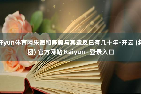 开yun体育网朱德和陈毅与其造反已有几十年-开云 (集团) 官方网站 Kaiyun- 登录入口