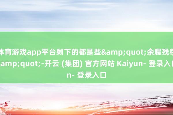 体育游戏app平台剩下的都是些&quot;余腥残秽&quot;-开云 (集团) 官方网站 Kaiyun- 登录入口