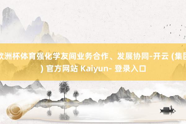 欧洲杯体育强化学友间业务合作、发展协同-开云 (集团) 官方网站 Kaiyun- 登录入口