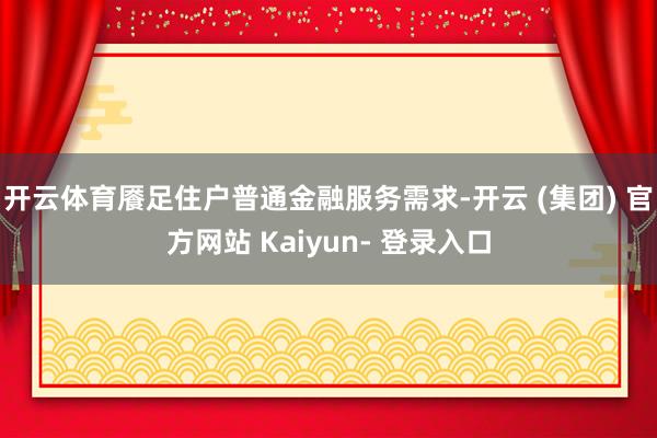 开云体育餍足住户普通金融服务需求-开云 (集团) 官方网站 Kaiyun- 登录入口