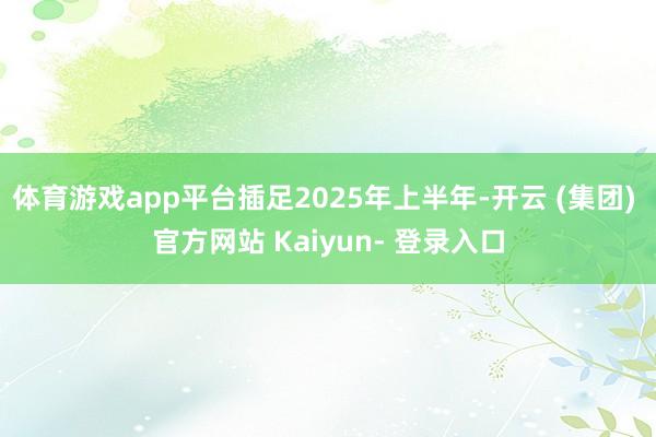 体育游戏app平台插足2025年上半年-开云 (集团) 官方网站 Kaiyun- 登录入口