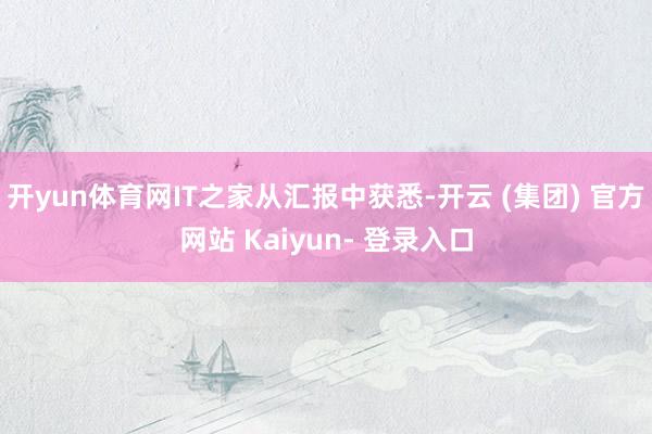 开yun体育网IT之家从汇报中获悉-开云 (集团) 官方网站 Kaiyun- 登录入口