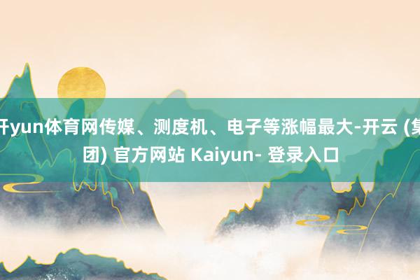 开yun体育网传媒、测度机、电子等涨幅最大-开云 (集团) 官方网站 Kaiyun- 登录入口