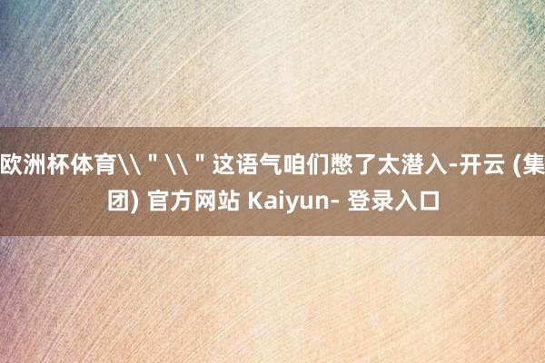 欧洲杯体育\"\"这语气咱们憋了太潜入-开云 (集团) 官方网站 Kaiyun- 登录入口