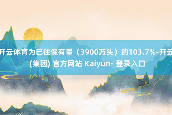 开云体育为已往保有量(3900万头)的103.7%-开云 (集团) 官方网站 Kaiyun- 登录入口