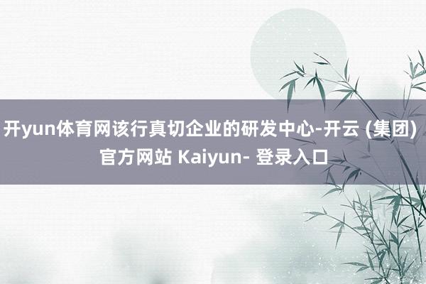开yun体育网该行真切企业的研发中心-开云 (集团) 官方网站 Kaiyun- 登录入口