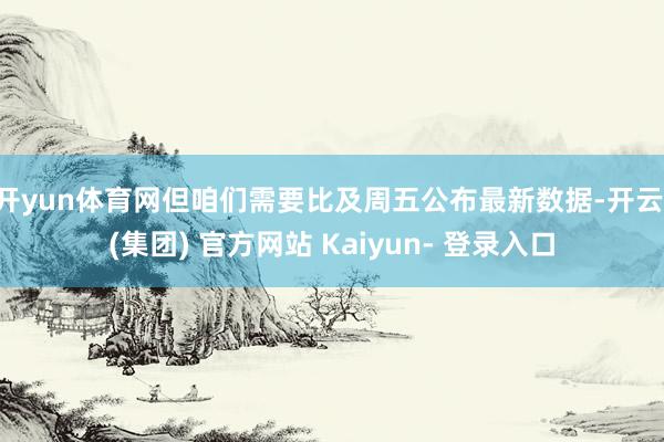开yun体育网但咱们需要比及周五公布最新数据-开云 (集团) 官方网站 Kaiyun- 登录入口