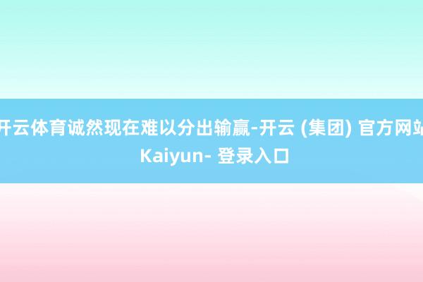开云体育诚然现在难以分出输赢-开云 (集团) 官方网站 Kaiyun- 登录入口