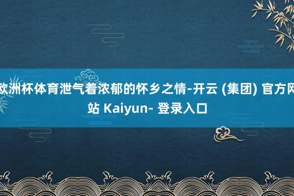 欧洲杯体育泄气着浓郁的怀乡之情-开云 (集团) 官方网站 Kaiyun- 登录入口