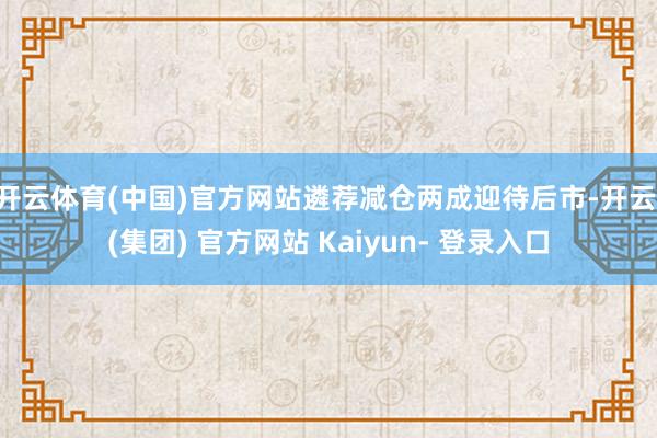 开云体育(中国)官方网站遴荐减仓两成迎待后市-开云 (集团) 官方网站 Kaiyun- 登录入口