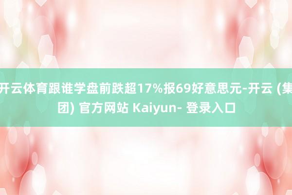 开云体育跟谁学盘前跌超17%报69好意思元-开云 (集团) 官方网站 Kaiyun- 登录入口