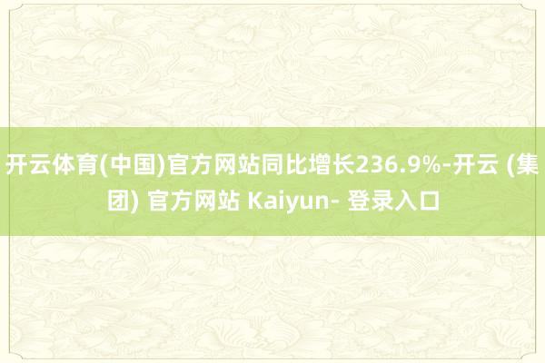 开云体育(中国)官方网站同比增长236.9%-开云 (集团) 官方网站 Kaiyun- 登录入口