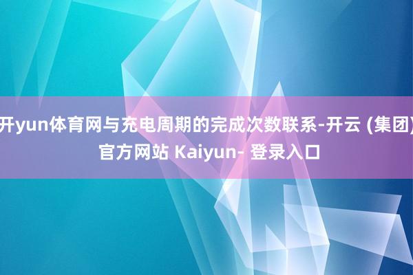 开yun体育网与充电周期的完成次数联系-开云 (集团) 官方网站 Kaiyun- 登录入口