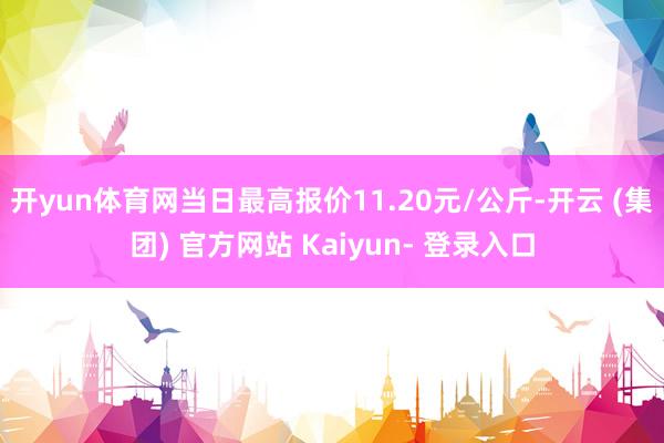 开yun体育网当日最高报价11.20元/公斤-开云 (集团) 官方网站 Kaiyun- 登录入口