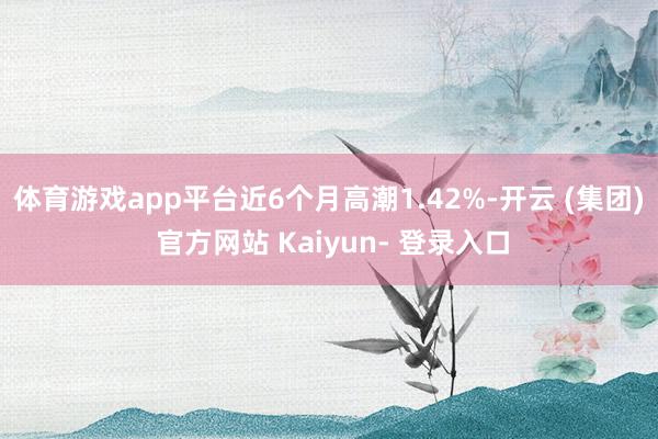 体育游戏app平台近6个月高潮1.42%-开云 (集团) 官方网站 Kaiyun- 登录入口