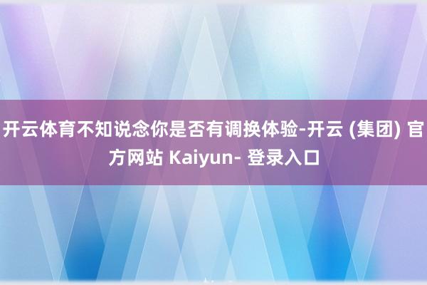 开云体育不知说念你是否有调换体验-开云 (集团) 官方网站 Kaiyun- 登录入口