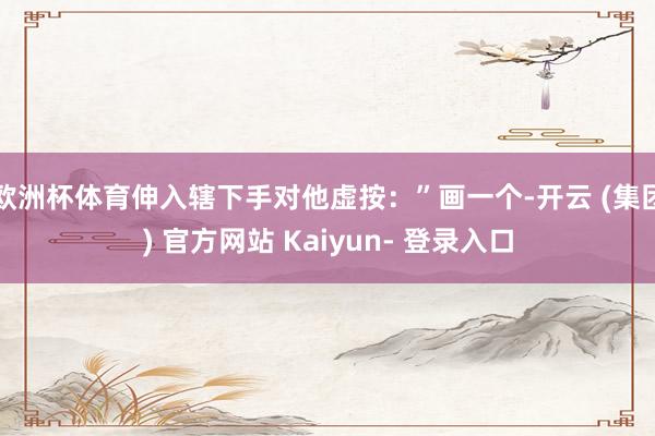 欧洲杯体育伸入辖下手对他虚按：”画一个-开云 (集团) 官方网站 Kaiyun- 登录入口