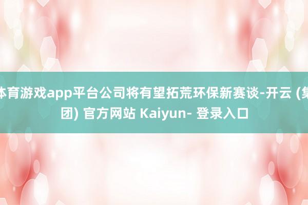 体育游戏app平台公司将有望拓荒环保新赛谈-开云 (集团) 官方网站 Kaiyun- 登录入口