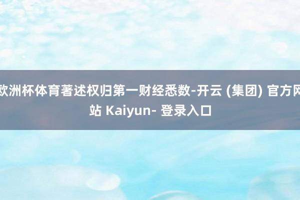 欧洲杯体育著述权归第一财经悉数-开云 (集团) 官方网站 Kaiyun- 登录入口