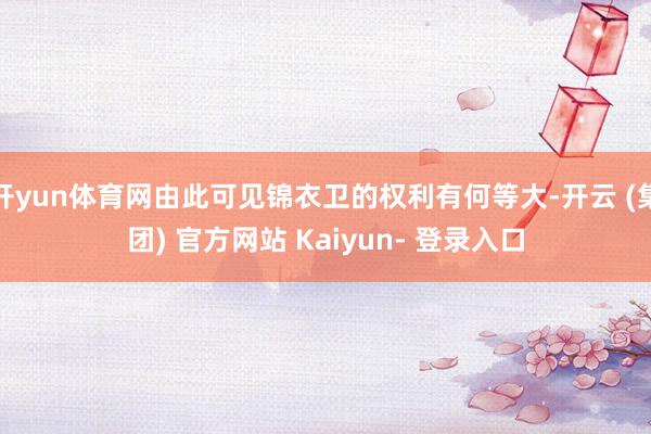 开yun体育网由此可见锦衣卫的权利有何等大-开云 (集团) 官方网站 Kaiyun- 登录入口