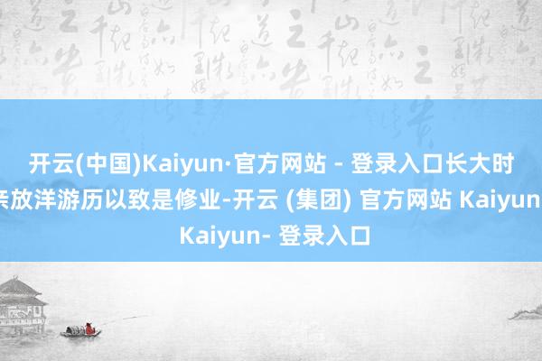 开云(中国)Kaiyun·官方网站 - 登录入口长大时就随着父亲放洋游历以致是修业-开云 (集团) 官方网站 Kaiyun- 登录入口