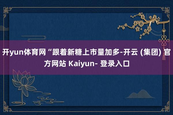 开yun体育网“跟着新糖上市量加多-开云 (集团) 官方网站 Kaiyun- 登录入口